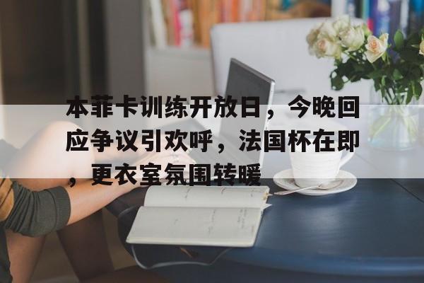 三亿网址 -本菲卡训练开放日，今晚回应争议引欢呼，法国杯在即，更衣室氛围转暖 