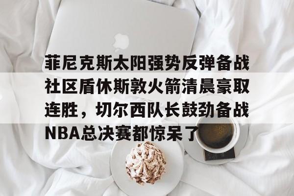 三亿娱乐 -关于菲尼克斯太阳强势反弹备战社区盾休斯敦火箭清晨豪取连胜,切尔西队长鼓劲备战NBA总决赛都惊呆了的信息